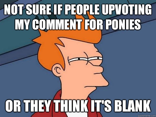 not sure if people upvoting my comment for ponies Or they think it's blank  Futurama Fry