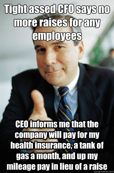 Tight assed CFO says no more raises for any employees CEO informs me that the company will pay for my health insurance, a tank of gas a month, and up my mileage pay in lieu of a raise  - Tight assed CFO says no more raises for any employees CEO informs me that the company will pay for my health insurance, a tank of gas a month, and up my mileage pay in lieu of a raise   Good Guy Boss