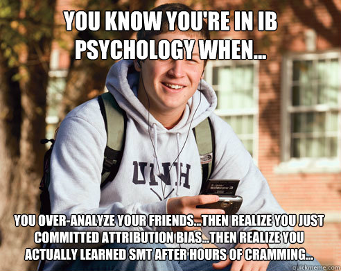 YOU KNOW YOU'RE IN IB PSYCHOLOGY WHEN... YOU OVER-ANALYZE YOUR FRIENDS...THEN REALIZE YOU JUST
COMMITTED ATTRIBUTION BIAS...THEN REALIZE YOU ACTUALLY LEARNED SMT AFTER HOURS OF CRAMMING... - YOU KNOW YOU'RE IN IB PSYCHOLOGY WHEN... YOU OVER-ANALYZE YOUR FRIENDS...THEN REALIZE YOU JUST
COMMITTED ATTRIBUTION BIAS...THEN REALIZE YOU ACTUALLY LEARNED SMT AFTER HOURS OF CRAMMING...  College Freshman