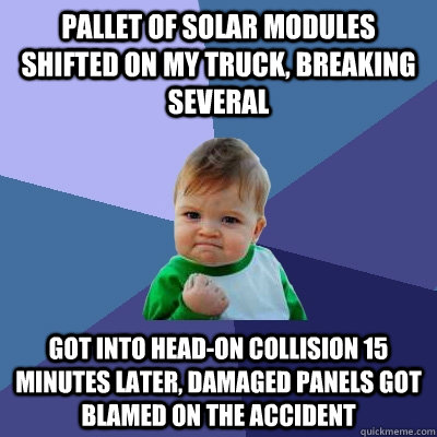 pallet of solar modules shifted on my truck, breaking several got into head-on collision 15 minutes later, damaged panels got blamed on the accident  Success Kid