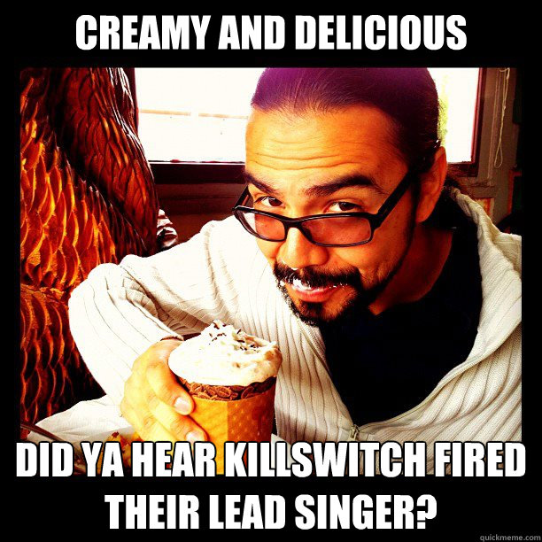 Creamy and delicious Did ya hear Killswitch fired their lead singer? - Creamy and delicious Did ya hear Killswitch fired their lead singer?  Misc