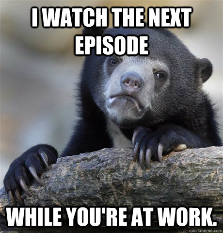 I watch the next episode while you're at work.  Confession Bear