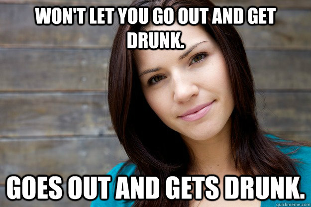 won't let you go out and get drunk. Goes out and gets drunk. - won't let you go out and get drunk. Goes out and gets drunk.  Girl Logic