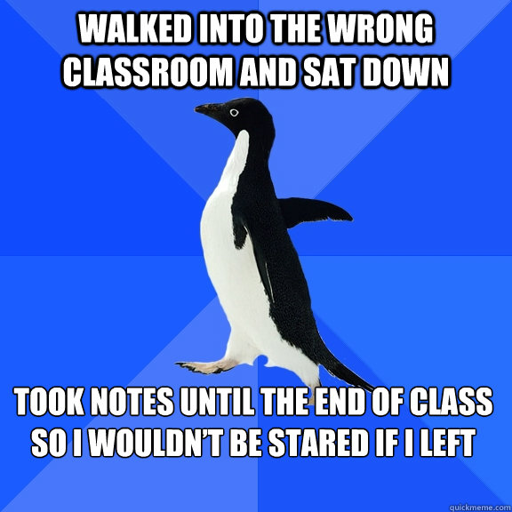 Walked into the wrong classroom and sat down  Took notes until the end of class so I wouldn’t be stared if I left  Socially Awkward Penguin