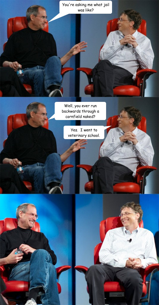 You're asking me what jail was like? Well, you ever run backwards through a cornfield naked? Yes.  I went to veterinary school.  Steve Jobs vs Bill Gates