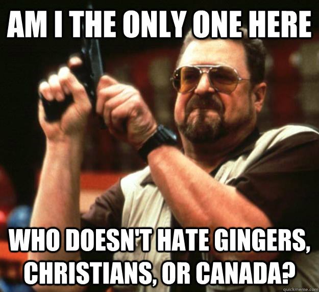 AM I the only one here who doesn't hate gingers, christians, or canada?  Angry Walter