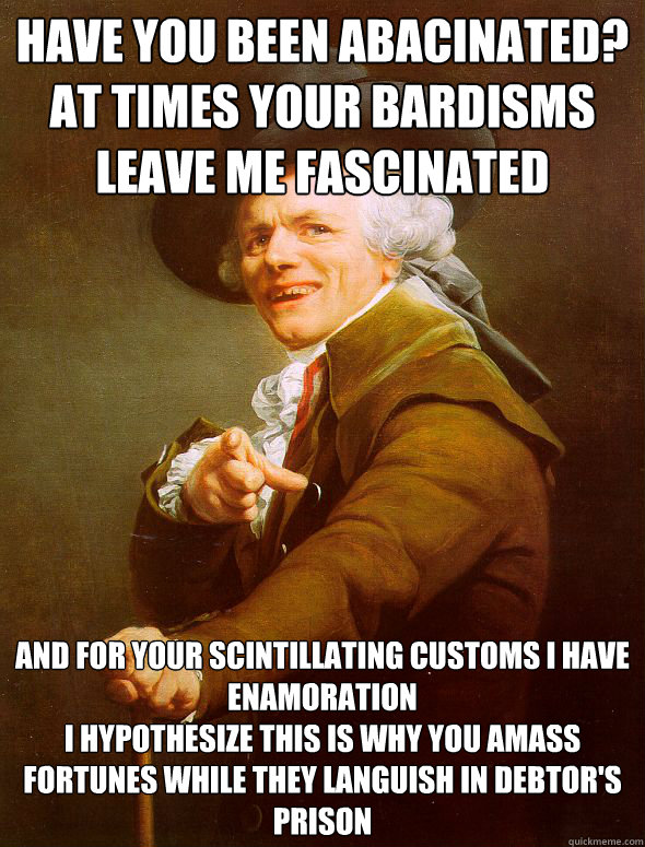 have you been abacinated?
at times your bardisms leave me fascinated and for your scintillating customs i have enamoration
i hypothesize this is why you amass fortunes while they languish in debtor's prison  Joseph Ducreux