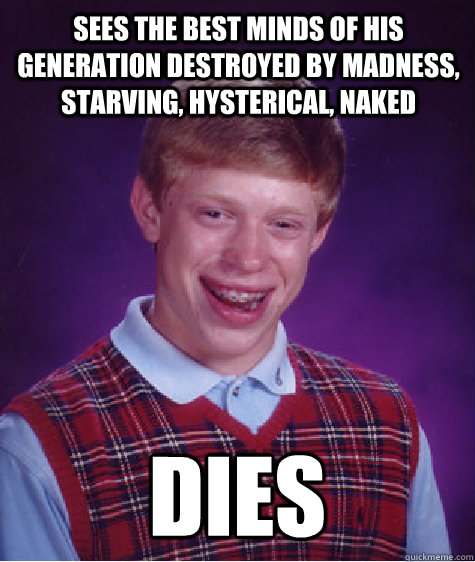 Sees the best minds of his generation destroyed by madness, starving, hysterical, naked DIES  Bad Luck Brian