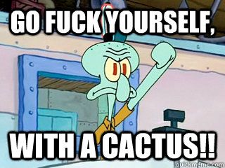 Go fuck yourself, with a cactus!!  Irritated Squidward