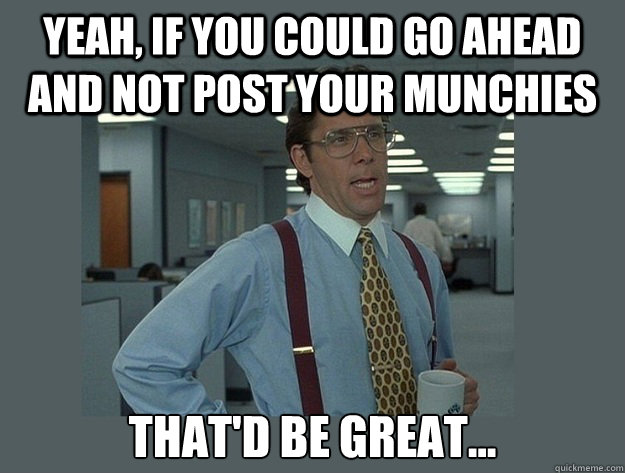 Yeah, if you could go ahead and not post your munchies That'd be great...  Office Space Lumbergh