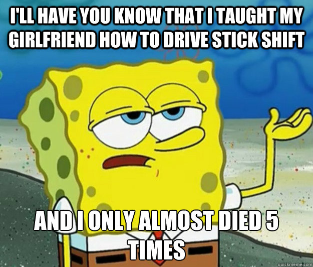 I'll have you know that I taught my girlfriend how to drive stick shift And I only almost died 5 times  Tough Spongebob