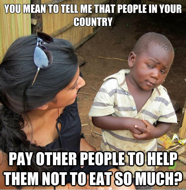 You mean to tell me that people in your country pay other people to help them not to eat so much? - You mean to tell me that people in your country pay other people to help them not to eat so much?  Skeptical Third World Kid