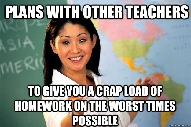 Plans with other teachers to give you a crap load of homework on the worst times possible - Plans with other teachers to give you a crap load of homework on the worst times possible  Unhelpful High School Teacher