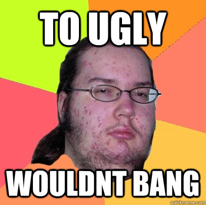 to ugly wouldnt bang  Butthurt Dweller