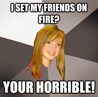 I set my friends on fire? Your horrible!  Musically Oblivious 8th Grader