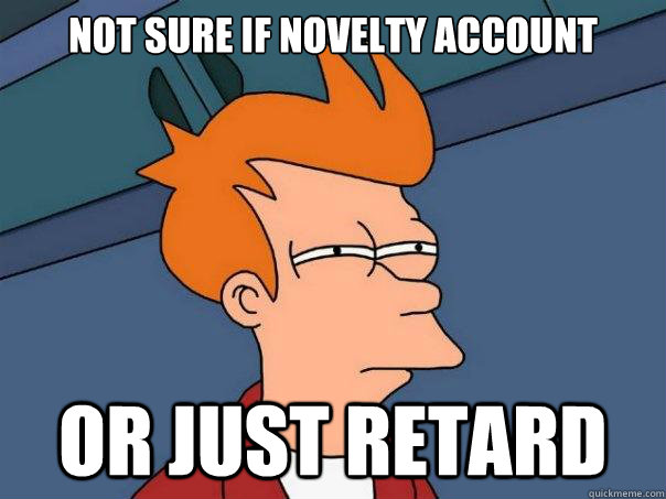 not sure if novelty account Or just retard  Futurama Fry