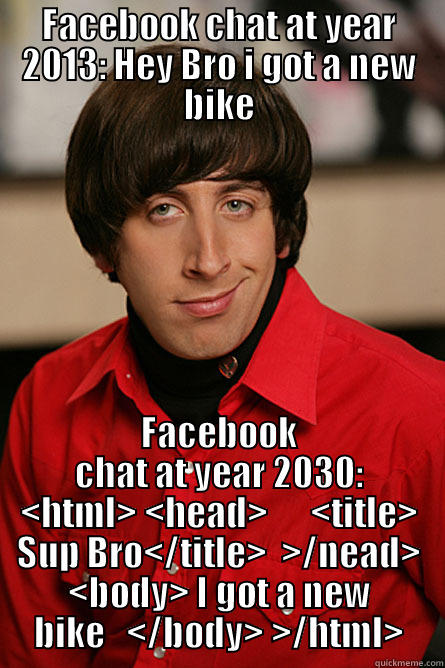 Futuristic Facebook Chat - FACEBOOK CHAT AT YEAR 2013: HEY BRO I GOT A NEW BIKE FACEBOOK CHAT AT YEAR 2030: <HTML> <HEAD>      <TITLE> SUP BRO</TITLE>  >/NEAD> <BODY> I GOT A NEW BIKE   </BODY> >/HTML> Pickup Line Scientist