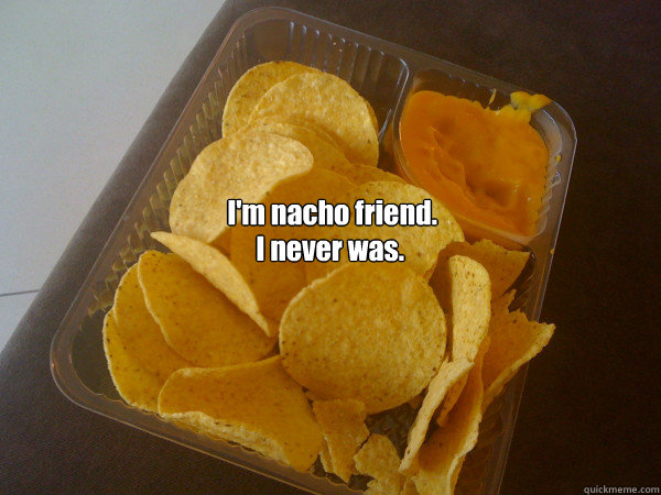I'm nacho friend. I never was.  