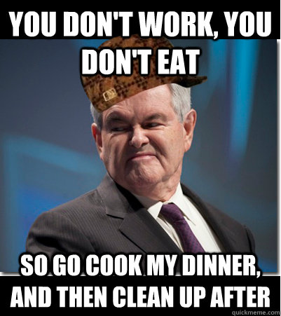 You don't work, you don't eat So go cook my dinner, and then clean up after  Scumbag Gingrich