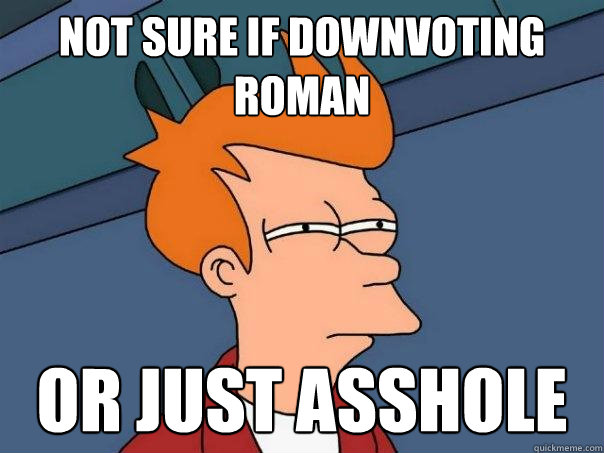 not sure if downvoting roman or just asshole  Futurama Fry