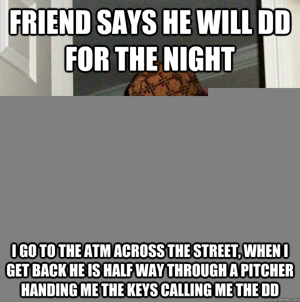 Friend says he will DD for the night I go to the atm across the street, when I get back he is half way through a pitcher handing me the keys calling me the DD  Scumbag Steve