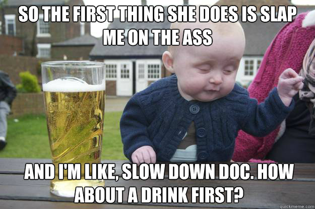 So the first thing she does is slap me on the ass ANd i'm like, slow down doc. how about a drink first?  drunk baby