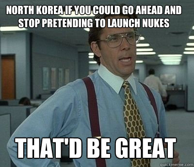 North korea if you could go ahead and stop pretending to launch nukes That'd be great - North korea if you could go ahead and stop pretending to launch nukes That'd be great  Bill Lumbergh