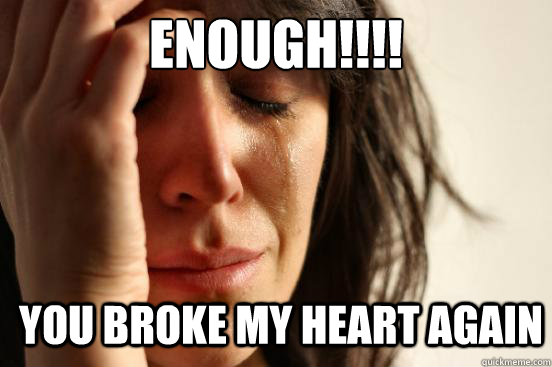 ENOUGH!!!! YOU BROKE MY HEART AGAIN  First World Problems