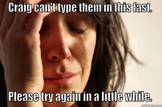 You are posting too rapidly. - CRAIG CAN'T TYPE THEM IN THIS FAST. PLEASE TRY AGAIN IN A LITTLE WHILE. First World Problems