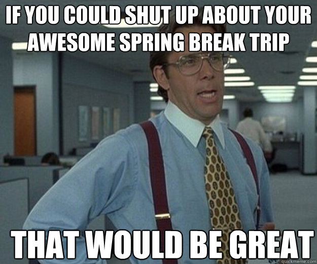 If you could shut up about your awesome spring break trip THAT WOULD BE GREAT  that would be great