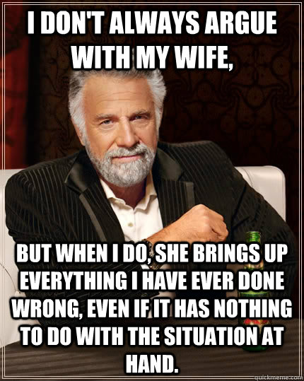 I don't always argue with my wife, but when I do, she brings up everything i have ever done wrong, even if it has nothing to do with the situation at hand. - I don't always argue with my wife, but when I do, she brings up everything i have ever done wrong, even if it has nothing to do with the situation at hand.  The Most Interesting Man In The World