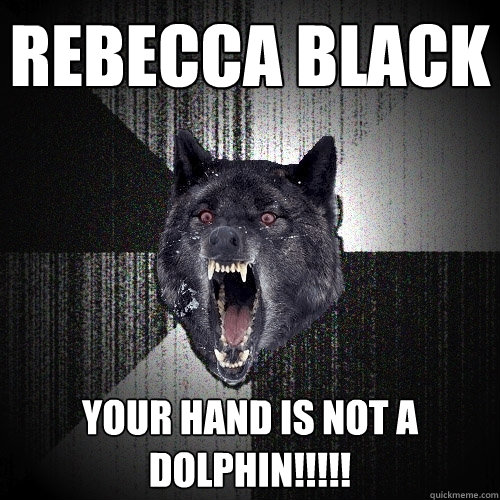 Rebecca black your hand is not a dolphin!!!!!  Insanity Wolf