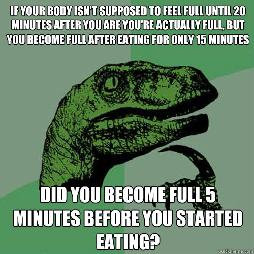 if your body isn't supposed to feel full until 20 minutes after you are you're actually full, but you become full after eating for only 15 minutes did you become full 5 minutes before you started eating? - if your body isn't supposed to feel full until 20 minutes after you are you're actually full, but you become full after eating for only 15 minutes did you become full 5 minutes before you started eating?  Philosoraptor