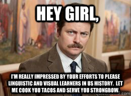 Hey girl, I'm really impressed by your efforts to please linguistic and visual learners in Us History.  let me cook you tacos and serve you strongbow. - Hey girl, I'm really impressed by your efforts to please linguistic and visual learners in Us History.  let me cook you tacos and serve you strongbow.  Ron Swanson