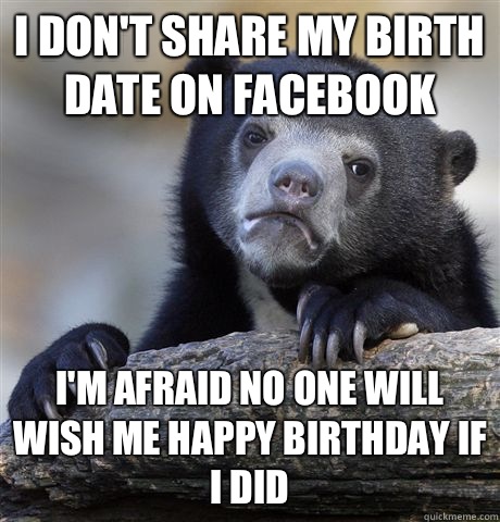 I don't share my birth date on Facebook I'm afraid no one will wish me happy birthday if I did  Confession Bear