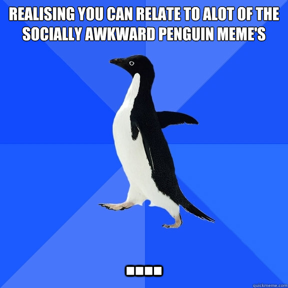 Realising you can relate to alot of the socially awkward penguin meme's ....  Socially Awkward Penguin