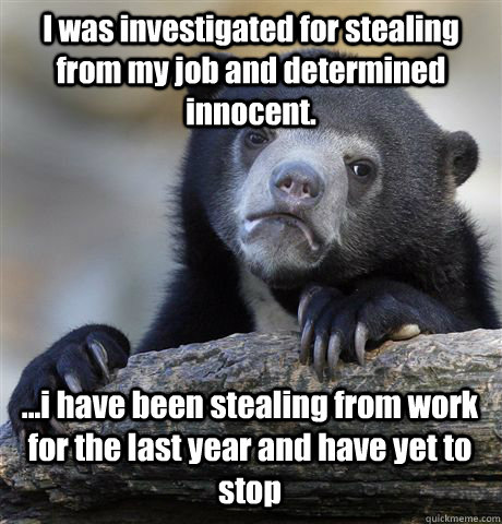 I was investigated for stealing from my job and determined innocent. ...i have been stealing from work for the last year and have yet to stop - I was investigated for stealing from my job and determined innocent. ...i have been stealing from work for the last year and have yet to stop  Confession Bear