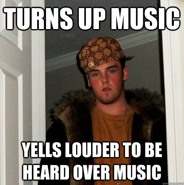 turns up music yells louder to be heard over music - turns up music yells louder to be heard over music  Scumbag Steve