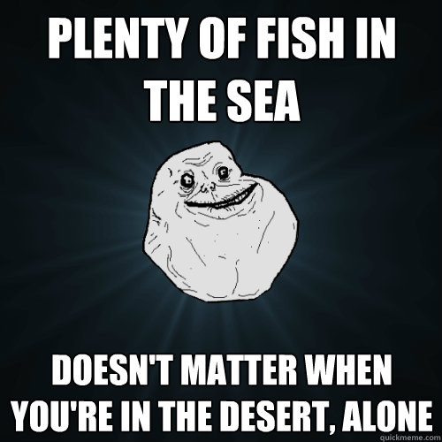 Plenty of fish in the sea doesn't matter when you're in the desert, alone  Forever Alone