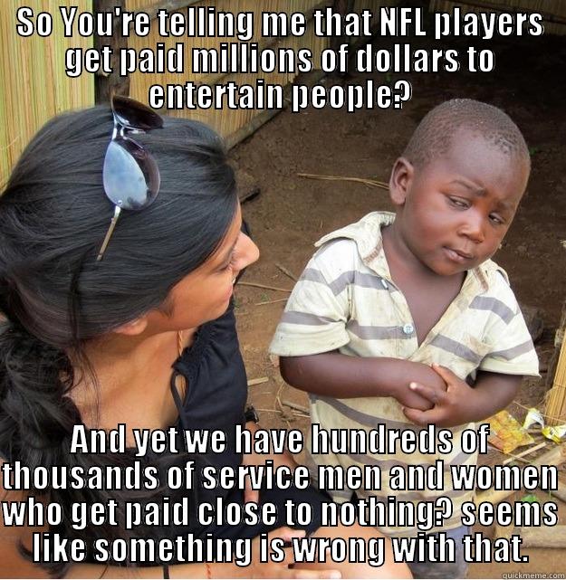 SO YOU'RE TELLING ME THAT NFL PLAYERS GET PAID MILLIONS OF DOLLARS TO ENTERTAIN PEOPLE? AND YET WE HAVE HUNDREDS OF THOUSANDS OF SERVICE MEN AND WOMEN WHO GET PAID CLOSE TO NOTHING? SEEMS LIKE SOMETHING IS WRONG WITH THAT. Skeptical Third World Kid