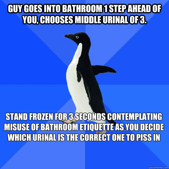 Guy goes into bathroom 1 step ahead of you, chooses middle urinal of 3. stand frozen for 3 seconds contemplating misuse of bathroom etiquette as you decide which urinal is the correct one to piss in  - Guy goes into bathroom 1 step ahead of you, chooses middle urinal of 3. stand frozen for 3 seconds contemplating misuse of bathroom etiquette as you decide which urinal is the correct one to piss in   Socially Awkward Penguin