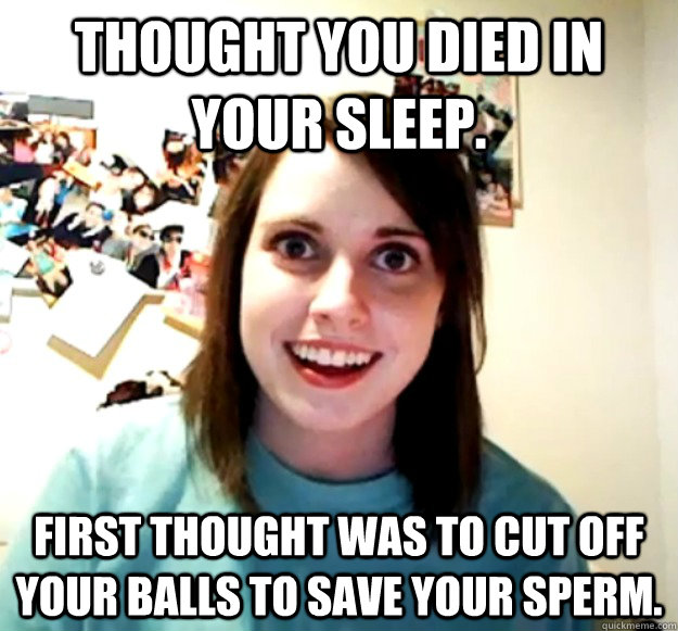 Thought you died in your sleep. First thought was to cut off your balls to save your sperm. - Thought you died in your sleep. First thought was to cut off your balls to save your sperm.  Misc