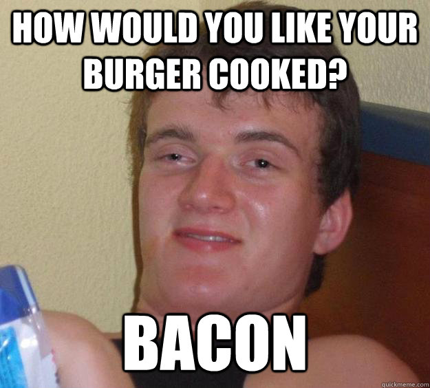 How would you like your burger cooked? Bacon  10 Guy