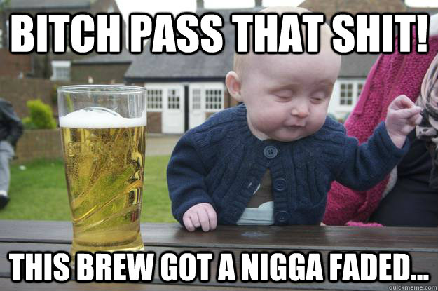 Bitch pass that shit!  This brew got a nigga faded...   drunk baby