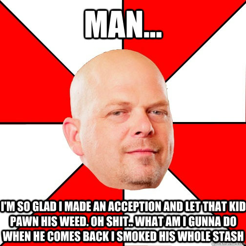 Man... I'm so glad I made an acception and let that kid pawn his weed. Oh shit.. what am I gunna do when he comes back I smoked his whole stash  Pawn Star