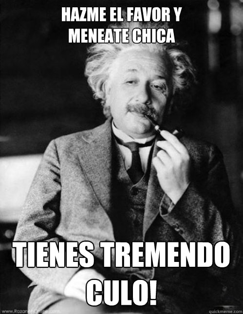 Hazme el favor y 
meneate chica tienes tremendo
CULO! - Hazme el favor y 
meneate chica tienes tremendo
CULO!  Gangsta Einstein