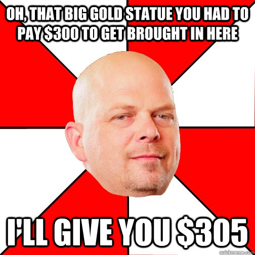 Oh, that big Gold statue you had to pay $300 to get brought in here I'll give you $305 - Oh, that big Gold statue you had to pay $300 to get brought in here I'll give you $305  Pawn Star