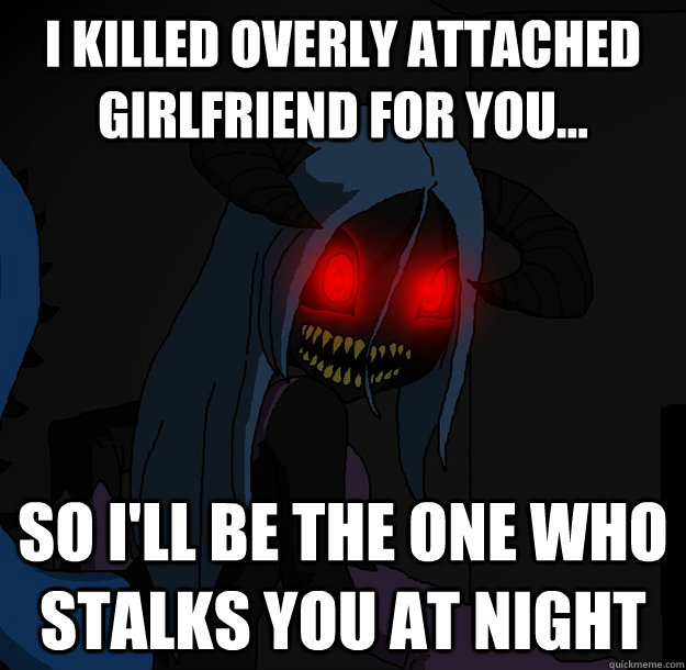 I killed Overly Attached Girlfriend for you... So I'll be the one who stalks you at night  Spooky Boogie