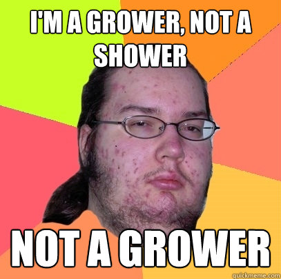 I'm a grower, not a shower Not a grower - I'm a grower, not a shower Not a grower  Butthurt Dweller