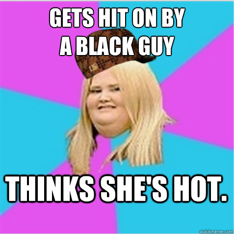 Gets hit on by 
a black guy Thinks she's hot. - Gets hit on by 
a black guy Thinks she's hot.  scumbag fat girl